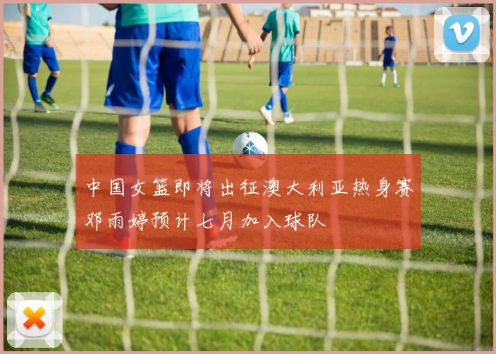 中国女篮即将出征澳大利亚热身赛邓雨婷预计七月加入球队