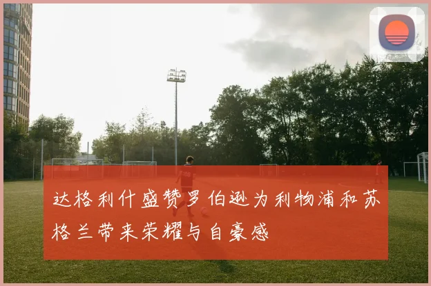 达格利什盛赞罗伯逊为利物浦和苏格兰带来荣耀与自豪感