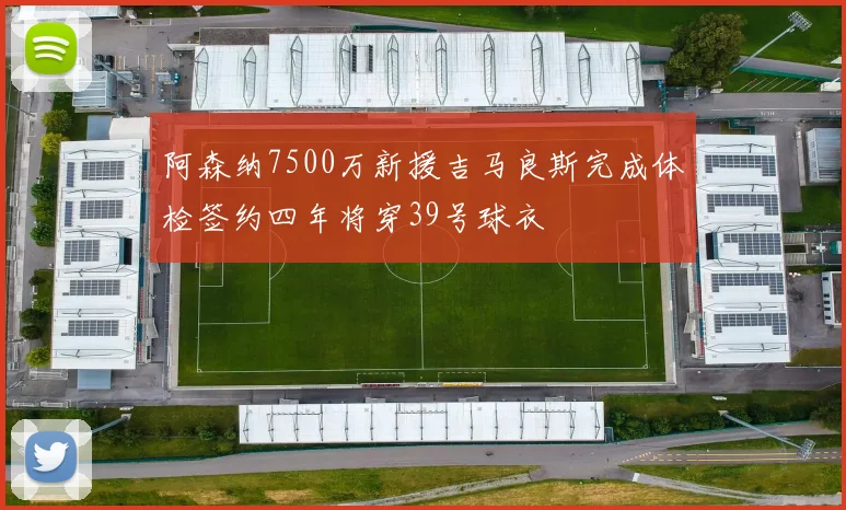 阿森纳7500万新援吉马良斯完成体检签约四年将穿39号球衣