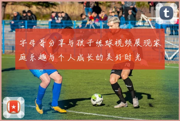 字母哥分享与孩子练球视频展现家庭乐趣与个人成长的美好时光