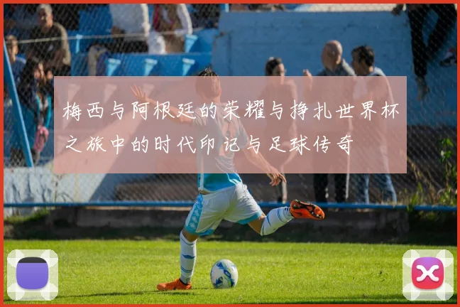 梅西与阿根廷的荣耀与挣扎世界杯之旅中的时代印记与足球传奇
