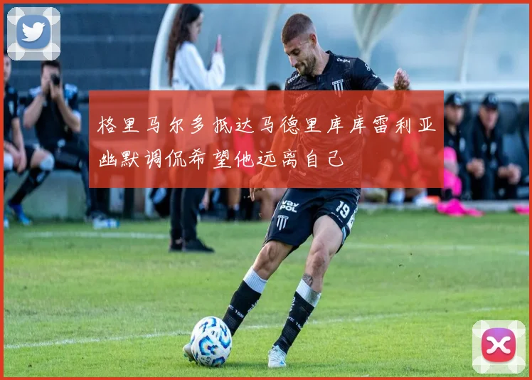 格里马尔多抵达马德里库库雷利亚幽默调侃希望他远离自己
