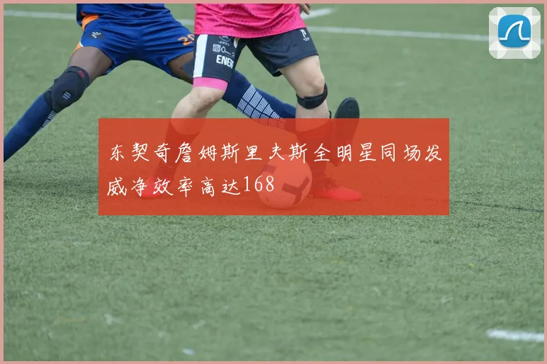 东契奇詹姆斯里夫斯全明星同场发威净效率高达168