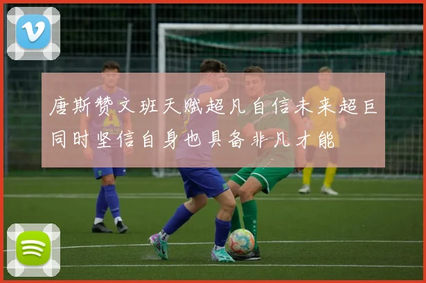 唐斯赞文班天赋超凡自信未来超巨同时坚信自身也具备非凡才能