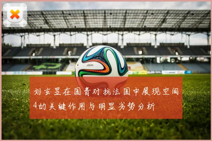 刘玄昱在国青对抗法国中展现空间4的关键作用与明显劣势分析