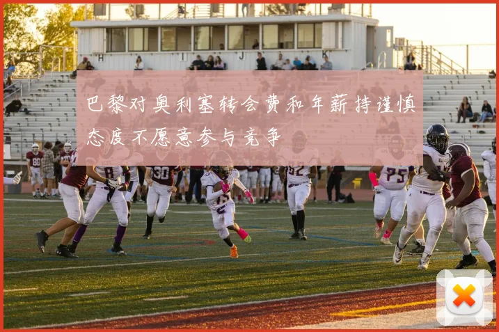 巴黎对奥利塞转会费和年薪持谨慎态度不愿意参与竞争