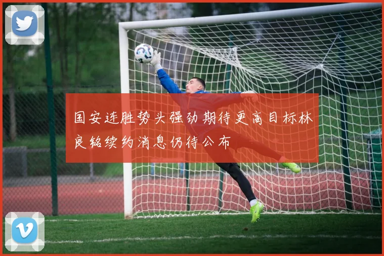 国安连胜势头强劲期待更高目标林良铭续约消息仍待公布