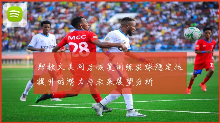 郑钦文美网后恢复训练发球稳定性提升的潜力与未来展望分析
