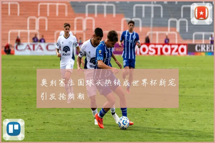 奥利塞法国球衣热销成世界杯新宠引发抢购潮