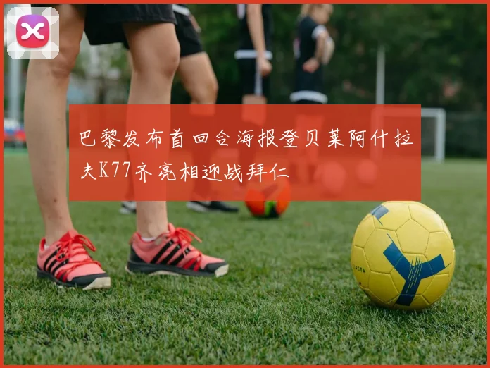 巴黎发布首回合海报登贝莱阿什拉夫K77齐亮相迎战拜仁