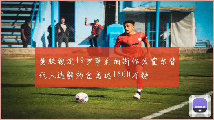 曼联锁定19岁萨利纳斯作为霍尔替代人选解约金高达1600万镑