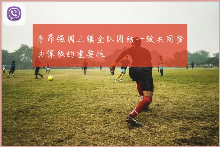 李昂强调三镇全队团结一致共同努力保级的重要性