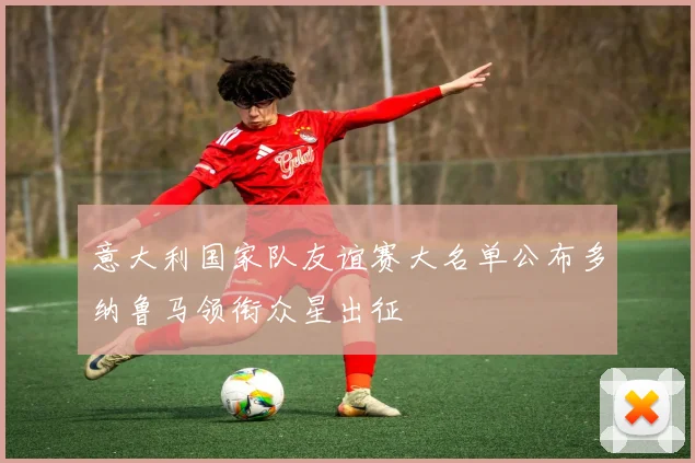 意大利国家队友谊赛大名单公布多纳鲁马领衔众星出征