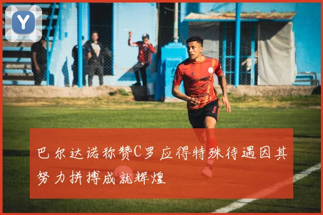 巴尔达诺称赞C罗应得特殊待遇因其努力拼搏成就辉煌