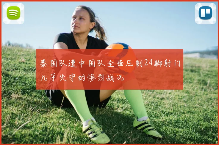 泰国队遭中国队全面压制24脚射门几乎失守的惨烈战况