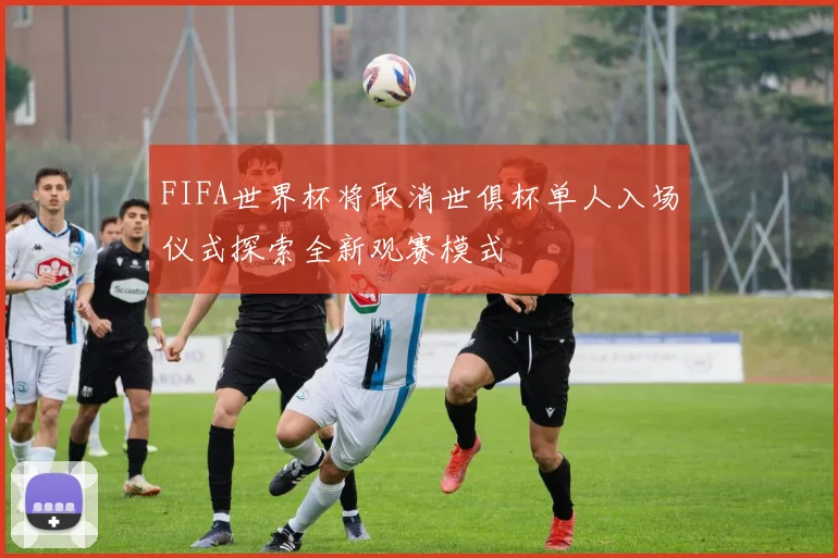 FIFA世界杯将取消世俱杯单人入场仪式探索全新观赛模式