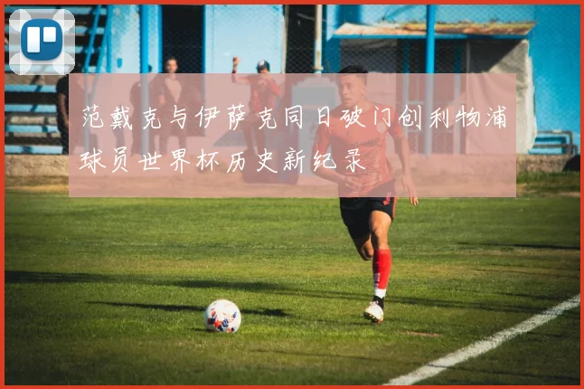 范戴克与伊萨克同日破门创利物浦球员世界杯历史新纪录