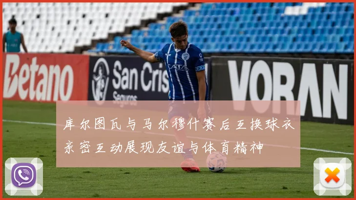 库尔图瓦与马尔穆什赛后互换球衣亲密互动展现友谊与体育精神
