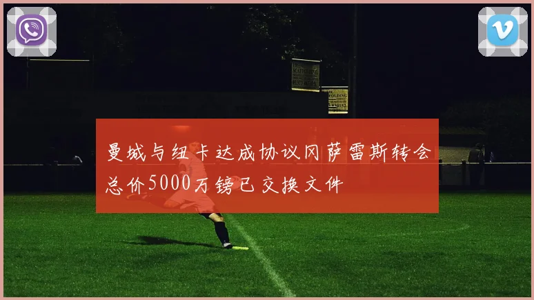 曼城与纽卡达成协议冈萨雷斯转会总价5000万镑已交换文件