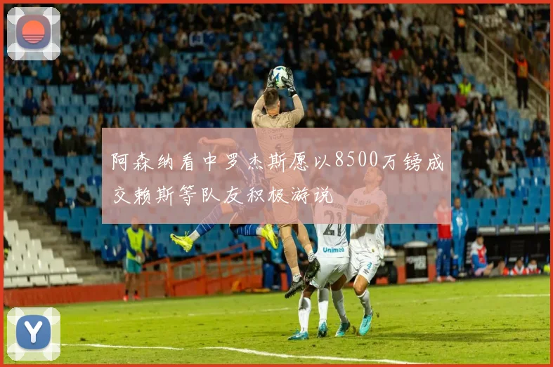 阿森纳看中罗杰斯愿以8500万镑成交赖斯等队友积极游说