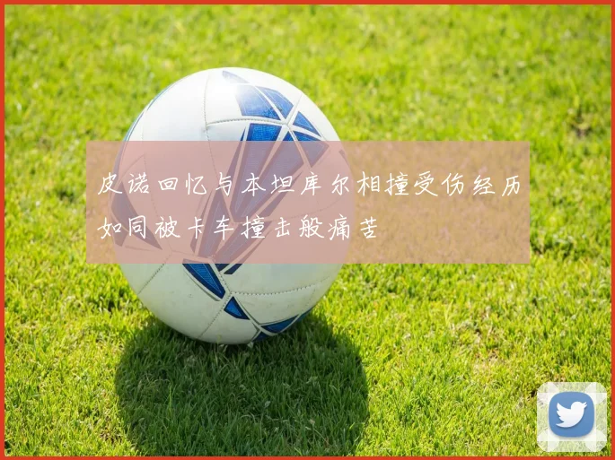 皮诺回忆与本坦库尔相撞受伤经历如同被卡车撞击般痛苦