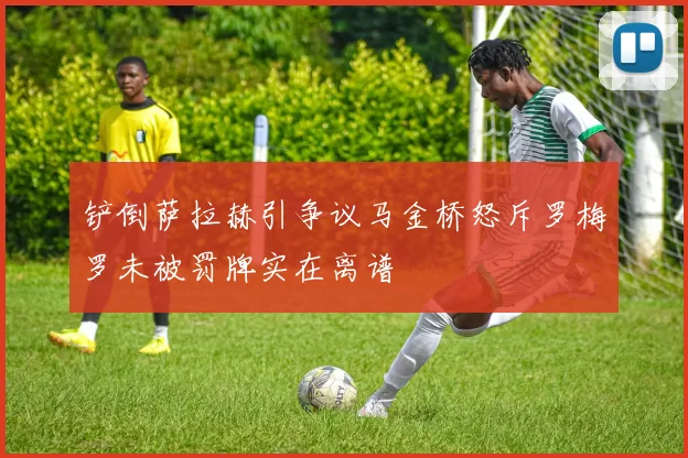 铲倒萨拉赫引争议马金桥怒斥罗梅罗未被罚牌实在离谱
