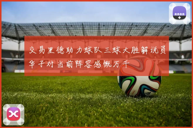 交易里德助力球队三球大胜解说员华子对当前阵容感慨万千