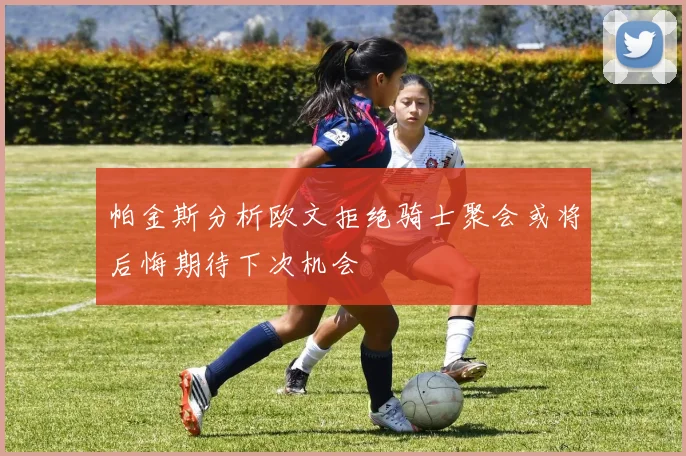 帕金斯分析欧文拒绝骑士聚会或将后悔期待下次机会