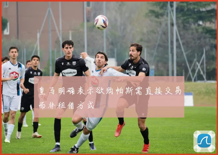 皇马明确表示欲购帕斯需直接交易而非租借方式
