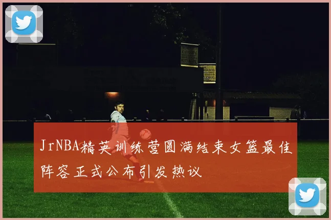 JrNBA精英训练营圆满结束女篮最佳阵容正式公布引发热议