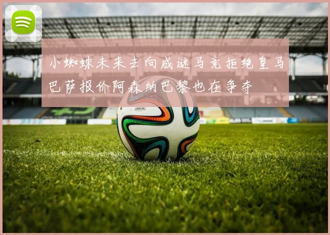 小蜘蛛未来去向成谜马竞拒绝皇马巴萨报价阿森纳巴黎也在争夺